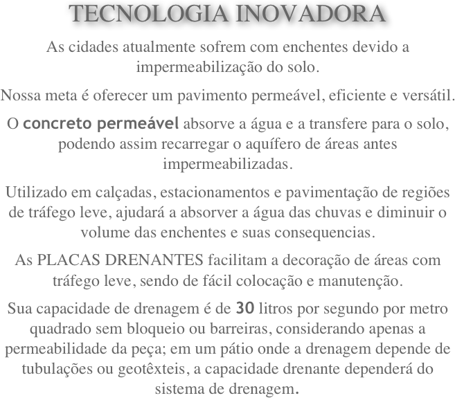 TECNOLOGIA INOVADORA
As cidades atualmente sofrem com enchentes devido a impermeabilização do solo.
Nossa meta é oferecer um pavimento permeável, eficiente e versátil.
O concreto permeável absorve a água e a transfere para o solo, podendo assim recarregar o aquífero de áreas antes impermeabilizadas.
Utilizado em calçadas, estacionamentos e pavimentação de regiões de tráfego leve, ajudará a absorver a água das chuvas e diminuir o volume das enchentes e suas consequencias.
As PLACAS DRENANTES facilitam a decoração de áreas com tráfego leve, sendo de fácil colocação e manutenção.
Sua capacidade de drenagem é de 30 litros por segundo por metro quadrado sem bloqueio ou barreiras, considerando apenas a permeabilidade da peça; em um pátio onde a drenagem depende de tubulações ou geotêxteis, a capacidade drenante dependerá do sistema de drenagem.
